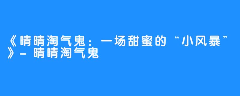 《晴晴淘气鬼:一场甜蜜的“小风暴”》-晴晴淘气鬼