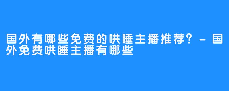 国外有哪些免费的哄睡主播推荐?-国外免费哄睡主播有哪些