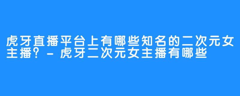 虎牙直播平台上有哪些知名的二次元女主播?-虎牙二次元女主播有哪些