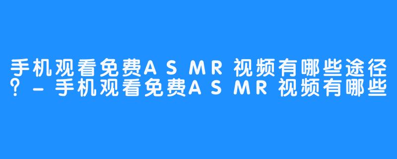 手机观看免费ASMR视频有哪些途径?-手机观看免费ASMR视频有哪些