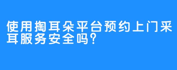 使用掏耳朵平台预约上门采耳服务安全吗？