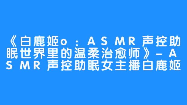 《白鹿姬o:ASMR声控助眠世界里的温柔治愈师》-ASMR声控助眠女主播白鹿姬o
