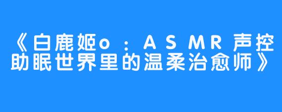 《白鹿姬o:ASMR声控助眠世界里的温柔治愈师》