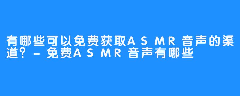 有哪些可以免费获取ASMR音声的渠道?-免费ASMR音声有哪些