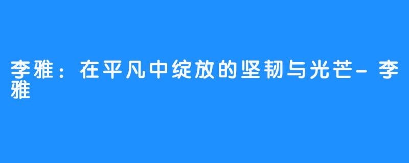 李雅:在平凡中绽放的坚韧与光芒-李雅