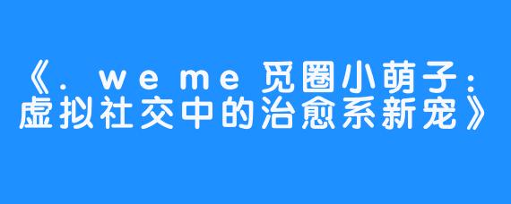 《.weme觅圈小萌子:虚拟社交中的治愈系新宠》