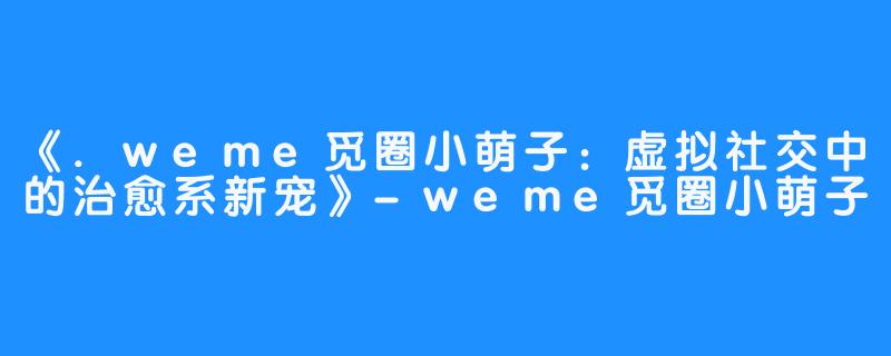 《.weme觅圈小萌子:虚拟社交中的治愈系新宠》-weme觅圈小萌子