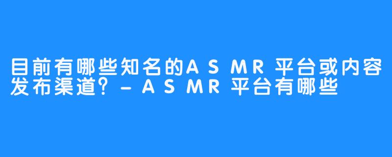 目前有哪些知名的ASMR平台或内容发布渠道?-ASMR平台有哪些