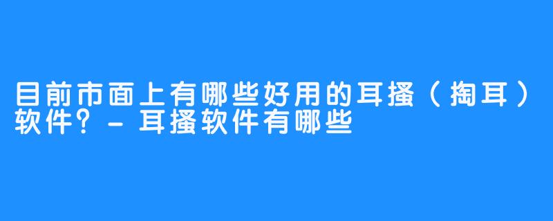 目前市面上有哪些好用的耳搔(掏耳)软件?-耳搔软件有哪些