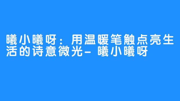 曦小曦呀:用温暖笔触点亮生活的诗意微光-曦小曦呀