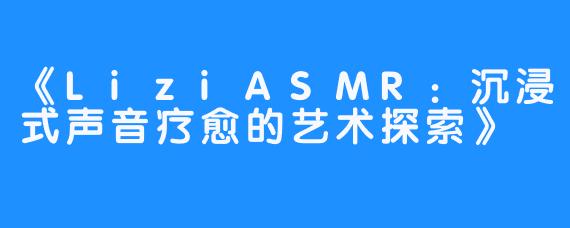 《LiziASMR：沉浸式声音疗愈的艺术探索》