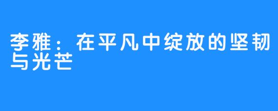 李雅:在平凡中绽放的坚韧与光芒