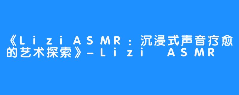 《LiziASMR：沉浸式声音疗愈的艺术探索》-Lizi ASMR