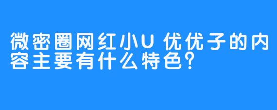 微密圈网红小U优优子的内容主要有什么特色？