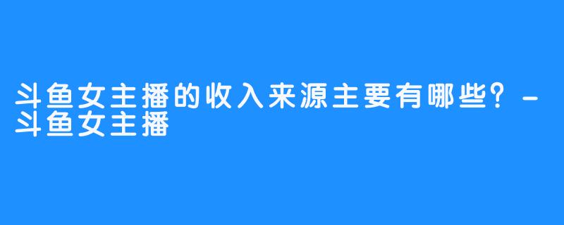 斗鱼女主播的收入来源主要有哪些？-斗鱼女主播