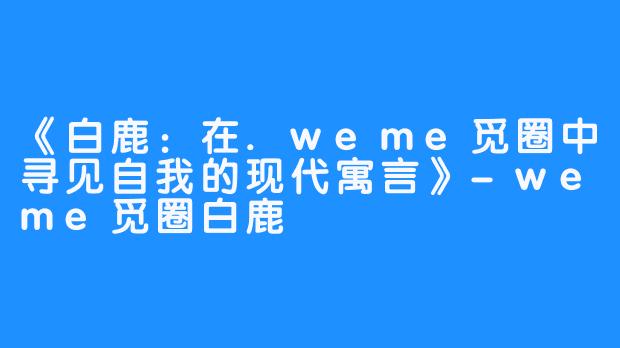 《白鹿：在.weme觅圈中寻见自我的现代寓言》-weme觅圈白鹿