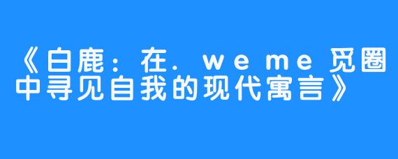 《白鹿：在.weme觅圈中寻见自我的现代寓言》