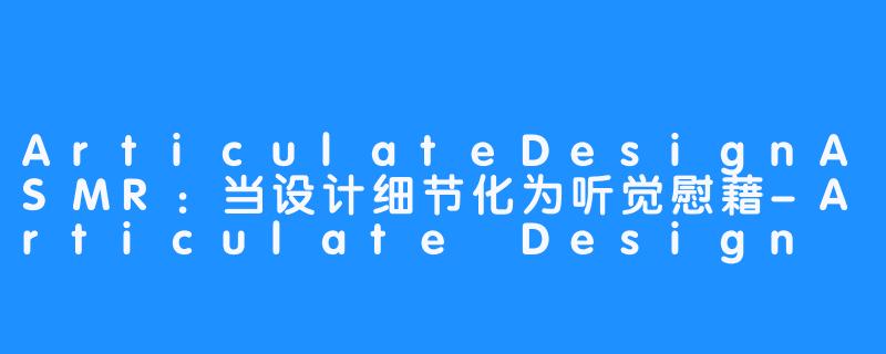 ArticulateDesignASMR:当设计细节化为听觉慰藉-Articulate Design ASMR