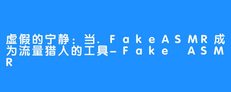 虚假的宁静：当.FakeASMR成为流量猎人的工具-Fake ASMR