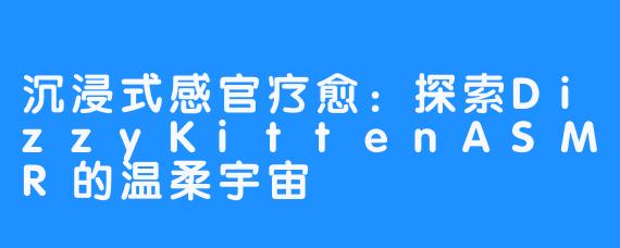 沉浸式感官疗愈:探索DizzyKittenASMR的温柔宇宙
