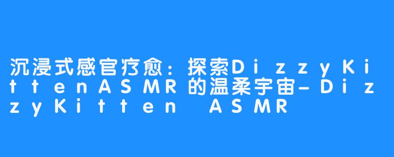 沉浸式感官疗愈:探索DizzyKittenASMR的温柔宇宙-DizzyKitten ASMR
