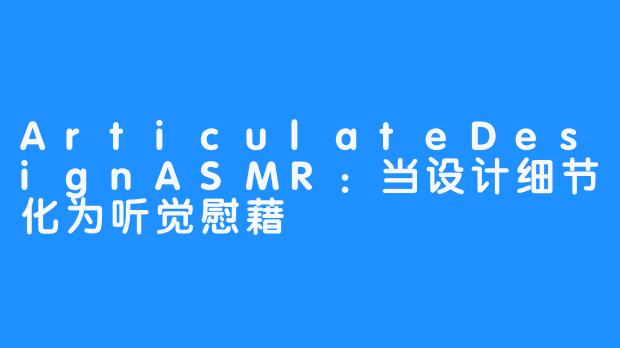 ArticulateDesignASMR:当设计细节化为听觉慰藉