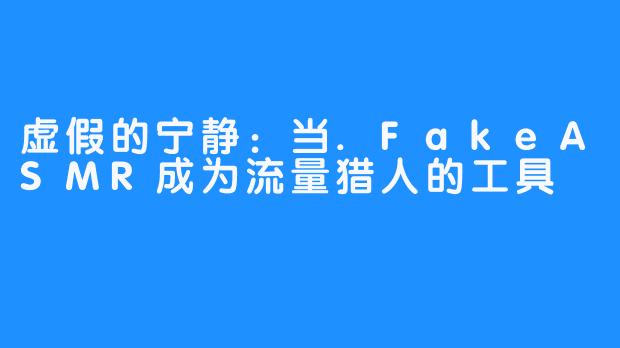 虚假的宁静：当.FakeASMR成为流量猎人的工具
