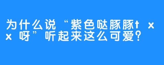 为什么说“紫色哒豚豚txx呀”听起来这么可爱？