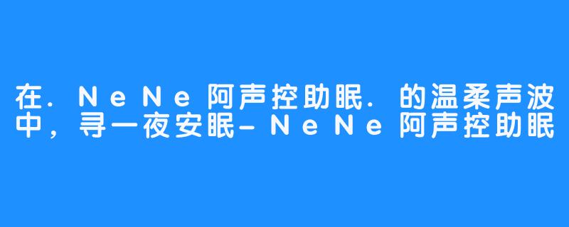 在.NeNe阿声控助眠.的温柔声波中,寻一夜安眠-NeNe阿声控助眠