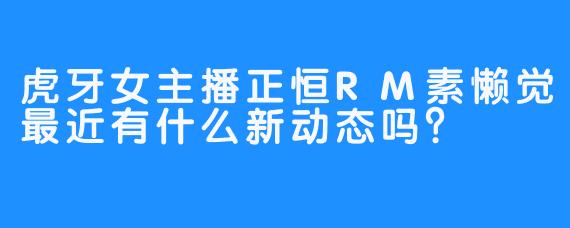 虎牙女主播正恒RM素懒觉最近有什么新动态吗？
