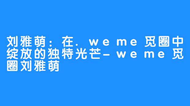 刘雅萌:在.weme觅圈中绽放的独特光芒-weme觅圈刘雅萌