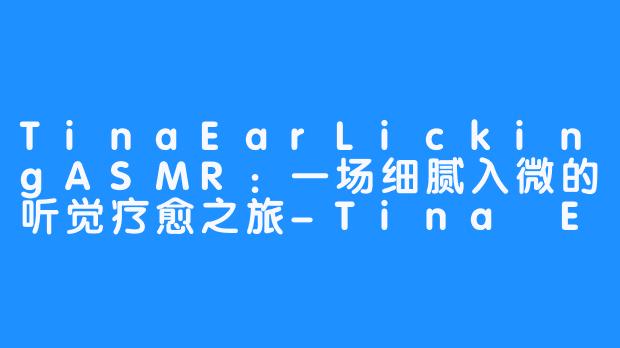 TinaEarLickingASMR:一场细腻入微的听觉疗愈之旅-Tina Ear Licking 【ASMR】