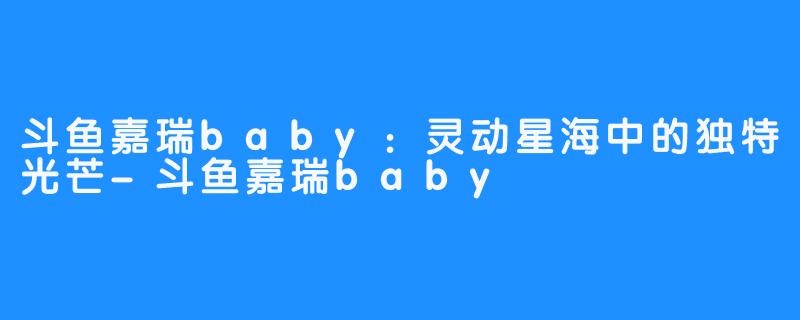 斗鱼嘉瑞baby:灵动星海中的独特光芒-斗鱼嘉瑞baby