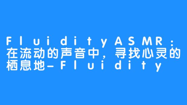 FluidityASMR：在流动的声音中，寻找心灵的栖息地-Fluidity ASMR
