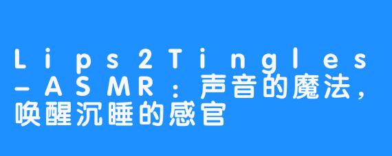 Lips2Tingles-ASMR:声音的魔法,唤醒沉睡的感官