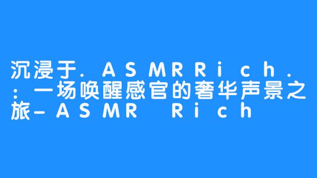 沉浸于.ASMRRich.:一场唤醒感官的奢华声景之旅-ASMR Rich