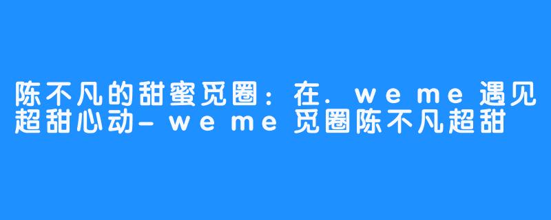 陈不凡的甜蜜觅圈:在.weme遇见超甜心动-weme觅圈陈不凡超甜