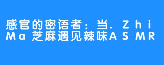 感官的密语者:当.ZhiMa芝麻遇见辣味ASMR