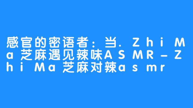 感官的密语者:当.ZhiMa芝麻遇见辣味ASMR-ZhiMa芝麻对辣asmr