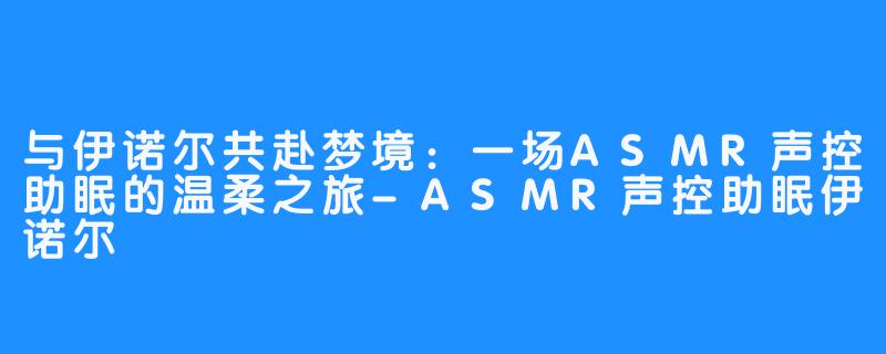 与伊诺尔共赴梦境:一场ASMR声控助眠的温柔之旅-ASMR声控助眠伊诺尔
