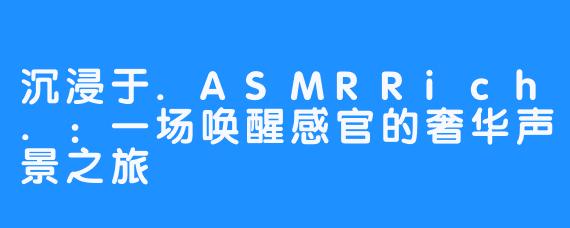 沉浸于.ASMRRich.:一场唤醒感官的奢华声景之旅