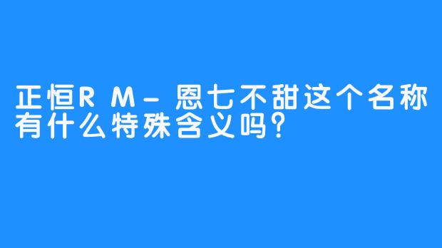 正恒RM-恩七不甜这个名称有什么特殊含义吗？