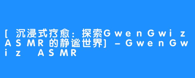 [沉浸式疗愈：探索GwenGwizASMR的静谧世界]-GwenGwiz ASMR