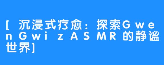 [沉浸式疗愈：探索GwenGwizASMR的静谧世界]