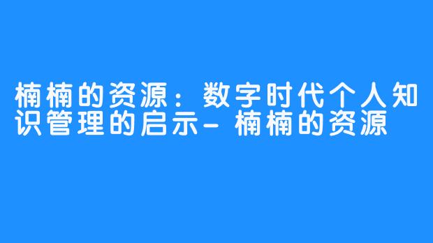 楠楠的资源：数字时代个人知识管理的启示-楠楠的资源