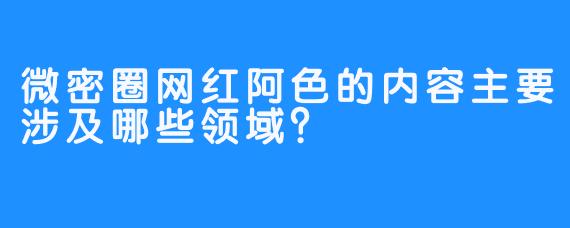 微密圈网红阿色的内容主要涉及哪些领域？