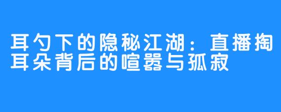 耳勺下的隐秘江湖：直播掏耳朵背后的喧嚣与孤寂