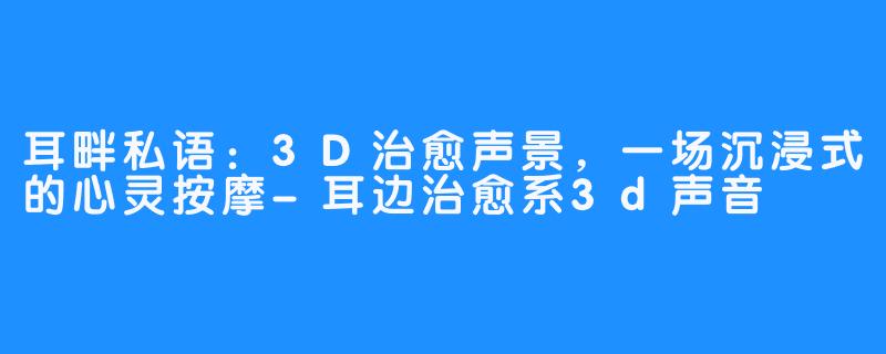 耳畔私语：3D治愈声景，一场沉浸式的心灵按摩-耳边治愈系3d声音