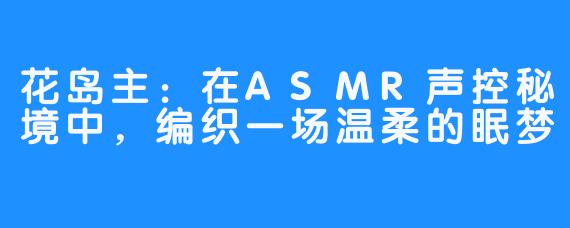 花岛主：在ASMR声控秘境中，编织一场温柔的眠梦