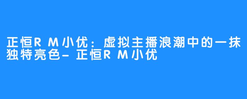 正恒RM小优：虚拟主播浪潮中的一抹独特亮色-正恒RM小优